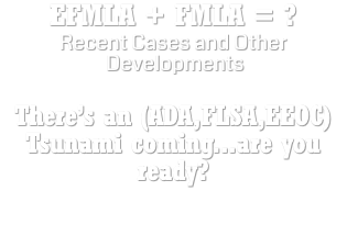 EFMLA + FMLA = ? Recent Cases and Other Developments There’s an (ADA,FLSA,EEOC) Tsunami coming...are you ready?   